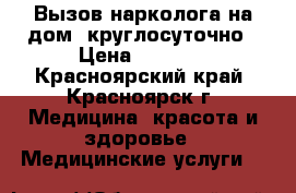 Вызов нарколога на дом, круглосуточно › Цена ­ 2 300 - Красноярский край, Красноярск г. Медицина, красота и здоровье » Медицинские услуги   